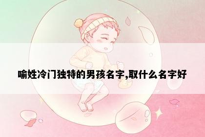 喻姓冷门独特的男孩名字,取什么名字好