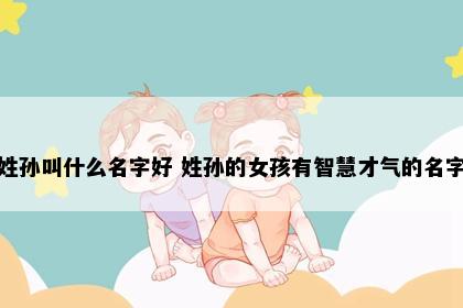 姓孙叫什么名字好 姓孙的女孩有智慧才气的名字