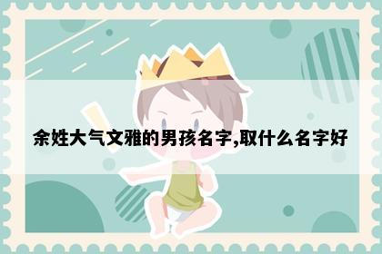 余姓大气文雅的男孩名字,取什么名字好