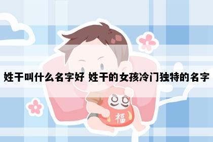姓干叫什么名字好 姓干的女孩冷门独特的名字